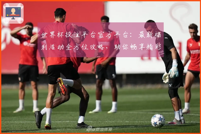 世界杯投注平台官方平台：最新福利活动全方位攻略，助你畅享精彩赛事体验